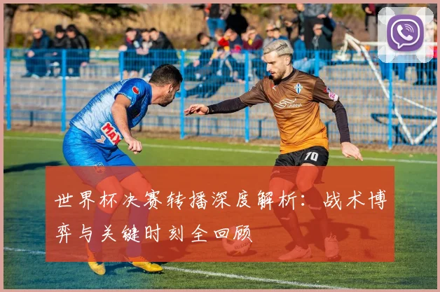 世界杯决赛转播深度解析：战术博弈与关键时刻全回顾