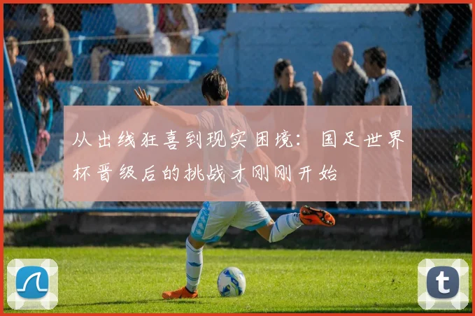 从出线狂喜到现实困境：国足世界杯晋级后的挑战才刚刚开始