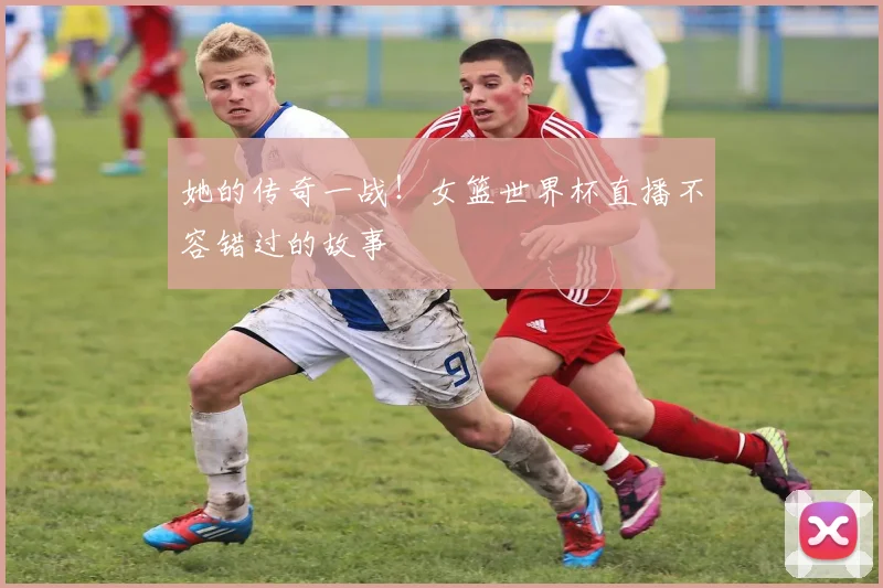她的传奇一战！女篮世界杯直播不容错过的故事