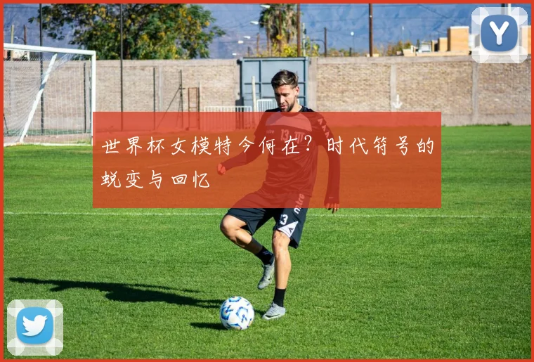 世界杯女模特今何在?时代符号的蜕变与回忆