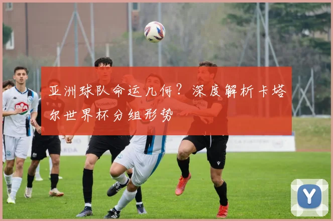 亚洲球队命运几何？深度解析卡塔尔世界杯分组形势