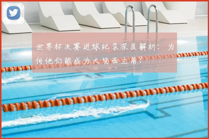 世界杯决赛进球纪录深度解析：为何他们能成为大场面主角？
