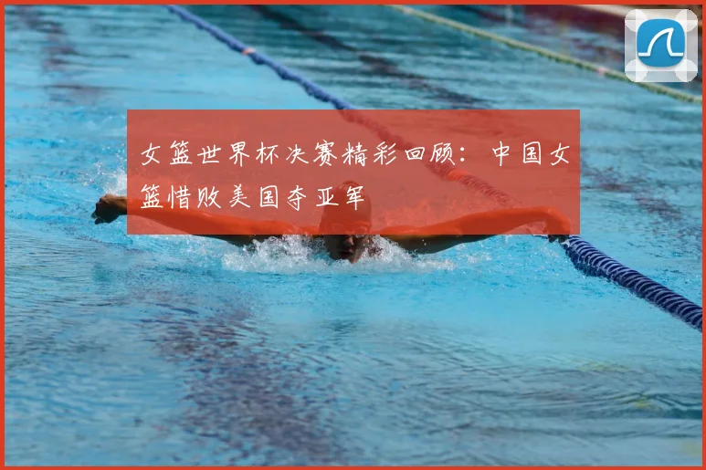 女篮世界杯决赛精彩回顾：中国女篮惜败美国夺亚军