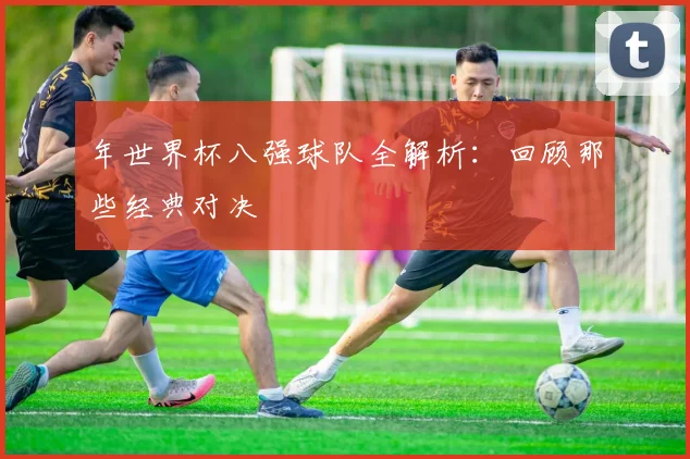 年世界杯八强球队全解析：回顾那些经典对决