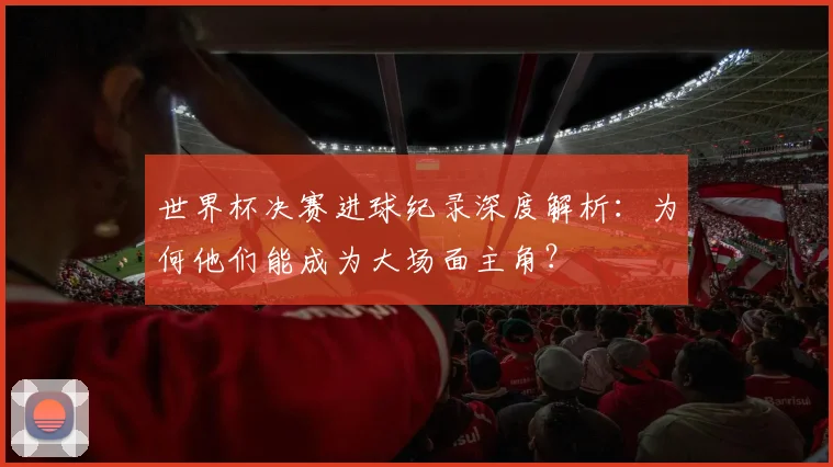世界杯决赛进球纪录深度解析：为何他们能成为大场面主角？