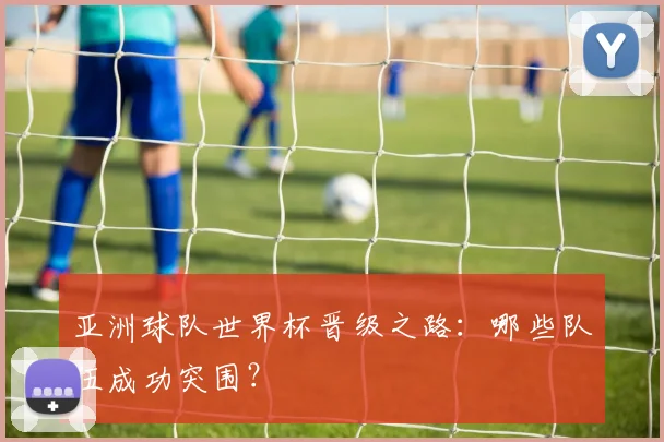 亚洲球队世界杯晋级之路：哪些队伍成功突围？