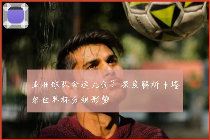 亚洲球队命运几何？深度解析卡塔尔世界杯分组形势