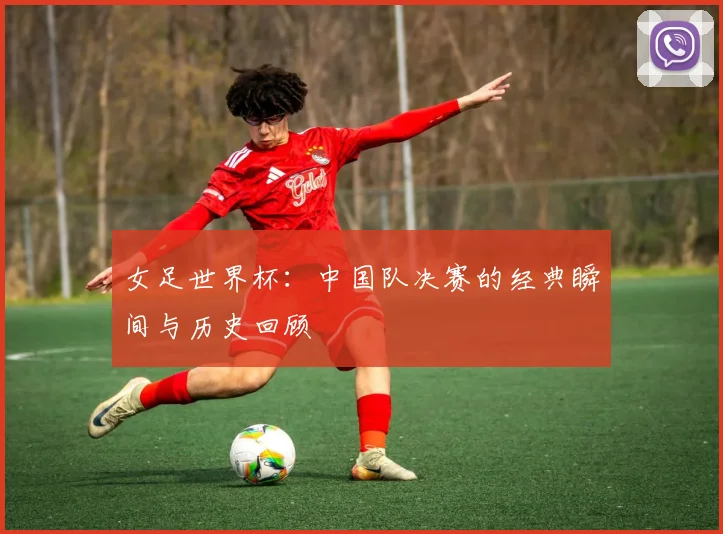 女足世界杯：中国队决赛的经典瞬间与历史回顾