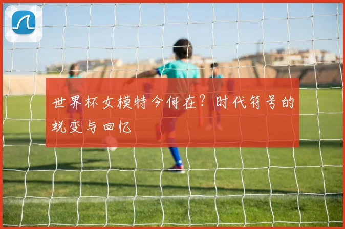 世界杯女模特今何在?时代符号的蜕变与回忆
