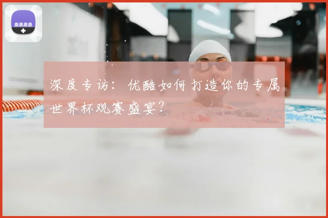 深度专访：优酷如何打造你的专属世界杯观赛盛宴？