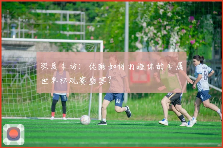 深度专访：优酷如何打造你的专属世界杯观赛盛宴？