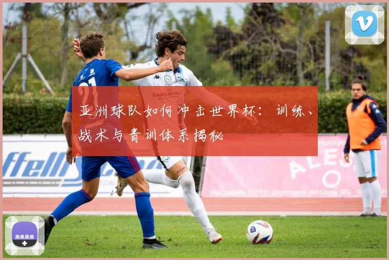 亚洲球队如何冲击世界杯：训练、战术与青训体系揭秘