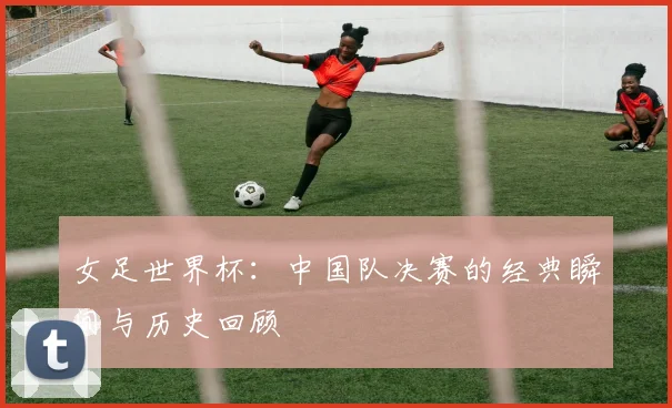 女足世界杯：中国队决赛的经典瞬间与历史回顾