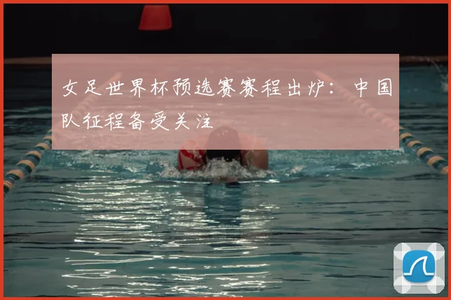 女足世界杯预选赛赛程出炉：中国队征程备受关注